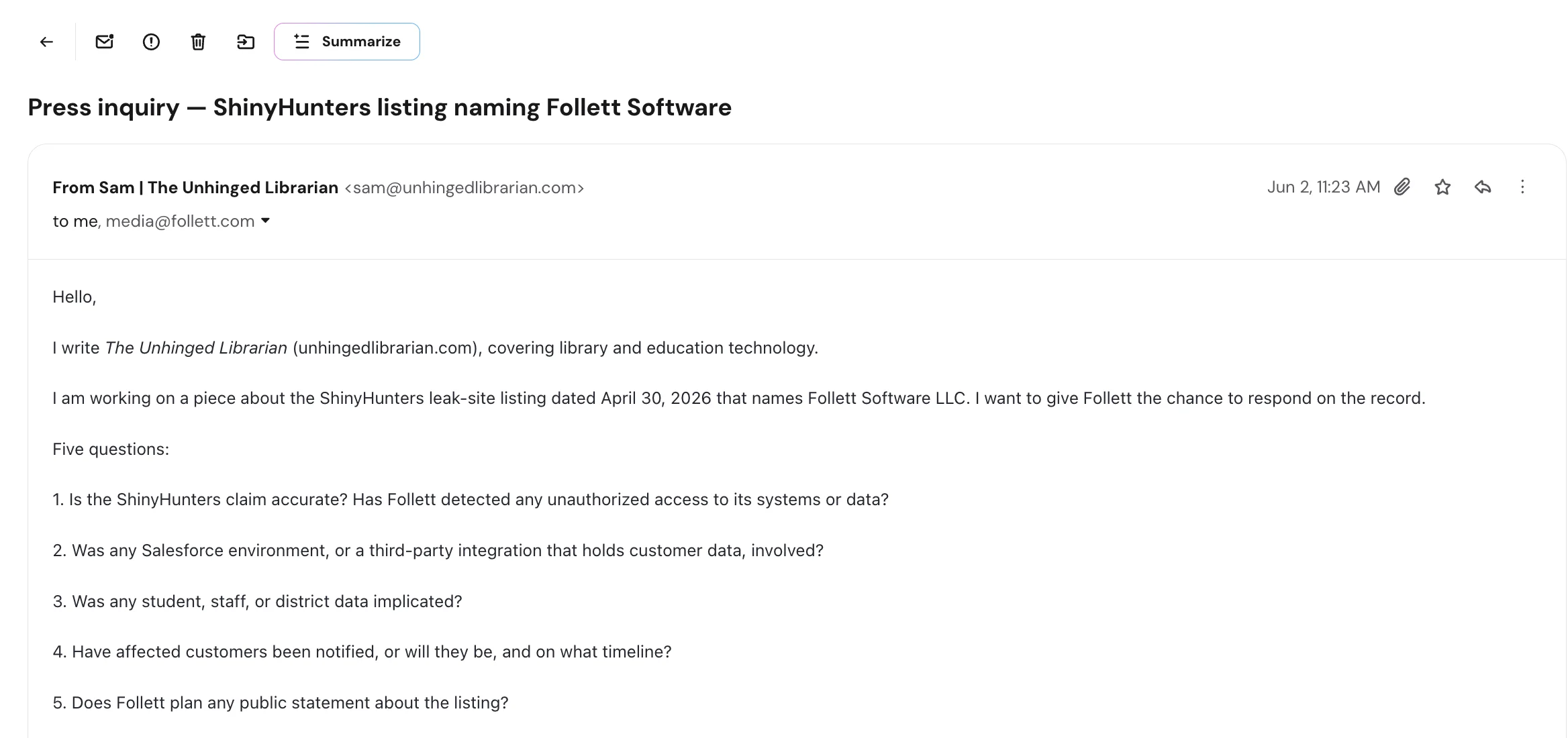Screenshot of an email from Sam, The Unhinged Librarian (sam@unhingedlibrarian.com), to media@follett.com on June 2, 2026, subject 'Press inquiry: ShinyHunters listing naming Follett Software.' The writer says they cover library and education technology, are working on a piece about the April 30, 2026 ShinyHunters leak-site listing naming Follett Software LLC, and want to give Follett the chance to respond on the record, then asks five questions: whether the claim is accurate and whether Follett detected any unauthorized access; whether a Salesforce environment or third-party integration holding customer data was involved; whether student, staff, or district data was implicated; whether affected customers have been or will be notified and on what timeline; and whether Follett plans any public statement about the listing.